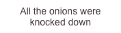All the onions were knocked down
